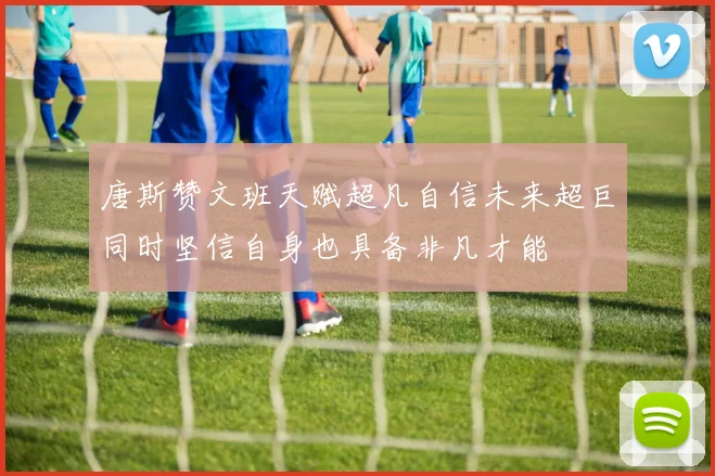 唐斯赞文班天赋超凡自信未来超巨同时坚信自身也具备非凡才能