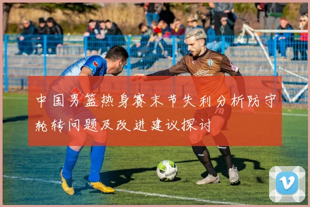 中国男篮热身赛末节失利分析防守轮转问题及改进建议探讨