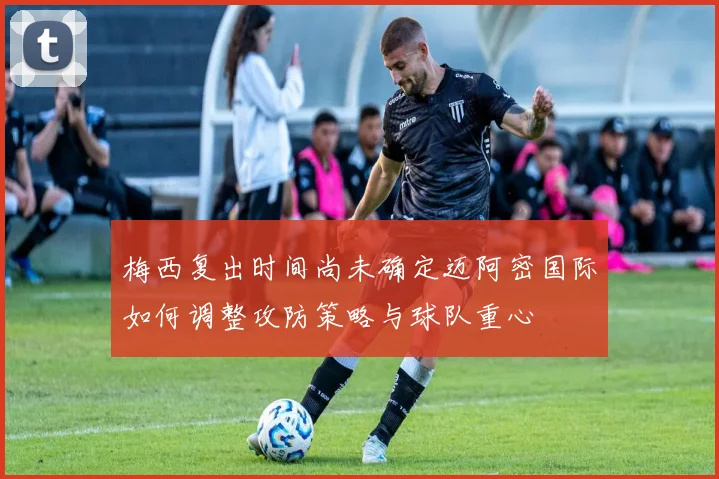 梅西复出时间尚未确定迈阿密国际如何调整攻防策略与球队重心