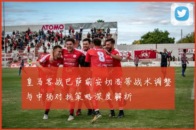 皇马客战巴萨前安切洛蒂战术调整与中场对抗策略深度解析